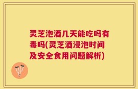 灵芝泡酒几天能吃吗有毒吗(灵芝酒浸泡时间及安全食用问题解析)