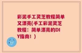 彩泥手工灵芝教程简单又漂亮(手工彩泥灵芝教程：简单漂亮的DIY指南！)