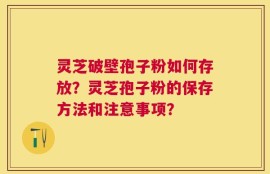 灵芝破壁孢子粉如何存放？灵芝孢子粉的保存方法和注意事项？
