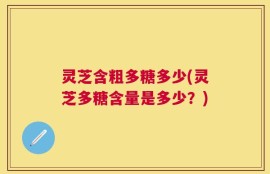 灵芝含粗多糖多少(灵芝多糖含量是多少？)