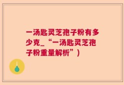 一汤匙灵芝孢子粉有多少克_“一汤匙灵芝孢子粉重量解析”)