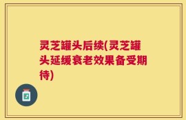 灵芝罐头后续(灵芝罐头延缓衰老效果备受期待)