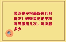 灵芝孢子粉最好在几月份吃？破壁灵芝孢子粉每天服用几次，每次服多少