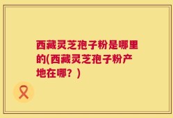 西藏灵芝孢子粉是哪里的(西藏灵芝孢子粉产地在哪？)