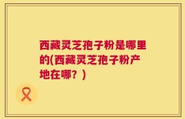 西藏灵芝孢子粉是哪里的(西藏灵芝孢子粉产地在哪？)