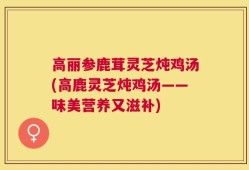 高丽参鹿茸灵芝炖鸡汤(高鹿灵芝炖鸡汤——味美营养又滋补)