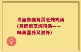 高丽参鹿茸灵芝炖鸡汤(高鹿灵芝炖鸡汤——味美营养又滋补)
