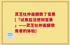 灵芝杜仲面膜敷了变黑(「试用后没想到变黑」——灵芝杜仲面膜使用者的体验)