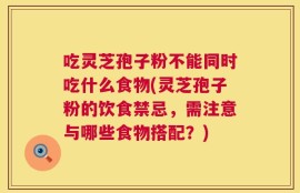 吃灵芝孢子粉不能同时吃什么食物(灵芝孢子粉的饮食禁忌，需注意与哪些食物搭配？)