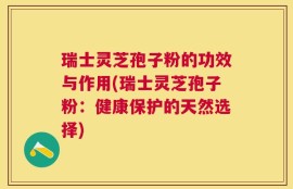 瑞士灵芝孢子粉的功效与作用(瑞士灵芝孢子粉：健康保护的天然选择)
