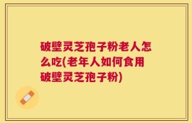 破壁灵芝孢子粉老人怎么吃(老年人如何食用破壁灵芝孢子粉)