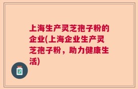 上海生产灵芝孢子粉的企业(上海企业生产灵芝孢子粉，助力健康生活)
