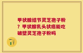 甲状腺结节灵芝孢子粉？甲状腺乳头状癌能吃破壁灵芝孢子粉吗