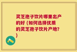 灵芝孢子饮片哪里出产的好 (如何选择优质的灵芝孢子饮片产地？)