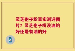 灵芝孢子粉真实测评图片？灵芝孢子粉没油的好还是有油的好