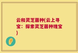 云和灵芝菌种(云上寻宝：探索灵芝菌种瑰宝)