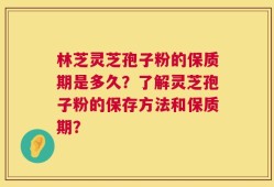 林芝灵芝孢子粉的保质期是多久？了解灵芝孢子粉的保存方法和保质期？
