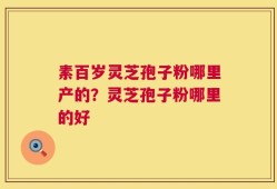 素百岁灵芝孢子粉哪里产的？灵芝孢子粉哪里的好