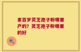 素百岁灵芝孢子粉哪里产的？灵芝孢子粉哪里的好
