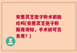 安惠灵芝孢子粉术前能吃吗(安惠灵芝孢子粉服用须知，手术前可否食用？)