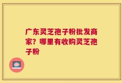 广东灵芝孢子粉批发商家？哪里有收购灵芝孢子粉