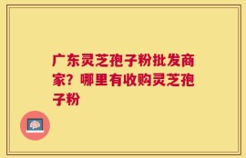 广东灵芝孢子粉批发商家？哪里有收购灵芝孢子粉