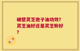 破壁灵芝孢子油功效？灵芝油好还是灵芝粉好？