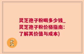 灵芝孢子粉喝多少钱_灵芝孢子粉价格指南：了解其价值与成本)