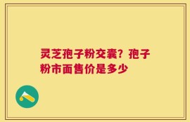 灵芝孢子粉交囊？孢子粉市面售价是多少