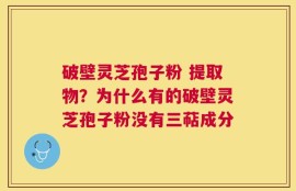 破壁灵芝孢子粉 提取物？为什么有的破壁灵芝孢子粉没有三萜成分