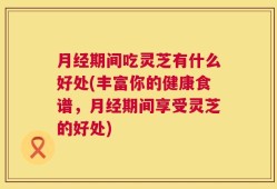 月经期间吃灵芝有什么好处(丰富你的健康食谱，月经期间享受灵芝的好处)