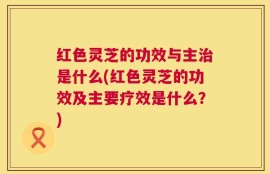红色灵芝的功效与主治是什么(红色灵芝的功效及主要疗效是什么？)