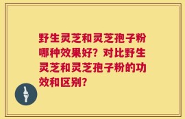 野生灵芝和灵芝孢子粉哪种效果好？对比野生灵芝和灵芝孢子粉的功效和区别？