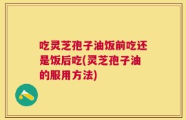 吃灵芝孢子油饭前吃还是饭后吃(灵芝孢子油的服用方法)