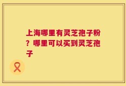 上海哪里有灵芝孢子粉？哪里可以买到灵芝孢子