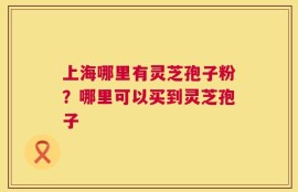 上海哪里有灵芝孢子粉？哪里可以买到灵芝孢子