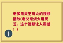 老爹用灵芝烧火的视频播放(老父亲烧火用灵芝，这个视频让人震撼！)