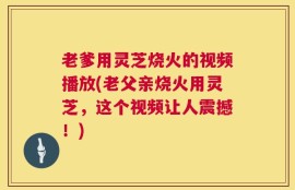 老爹用灵芝烧火的视频播放(老父亲烧火用灵芝，这个视频让人震撼！)