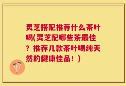 灵芝搭配推荐什么茶叶喝(灵芝配哪些茶最佳？推荐几款茶叶喝纯天然的健康佳品！)