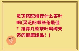 灵芝搭配推荐什么茶叶喝(灵芝配哪些茶最佳？推荐几款茶叶喝纯天然的健康佳品！)