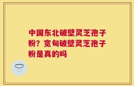 中国东北破壁灵芝孢子粉？宽甸破壁灵芝孢子粉是真的吗