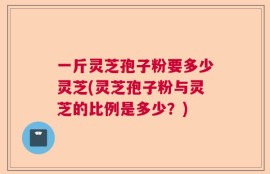 一斤灵芝孢子粉要多少灵芝(灵芝孢子粉与灵芝的比例是多少？)