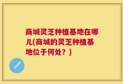商城灵芝种植基地在哪儿(商城的灵芝种植基地位于何处？)