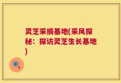 灵芝采摘基地(采风探秘：探访灵芝生长基地)