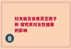 妇女能否食用灵芝孢子粉 探究其对女性健康的影响
