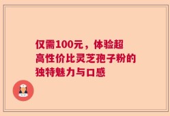 仅需100元，体验超高性价比灵芝孢子粉的独特魅力与口感