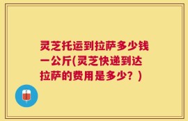 灵芝托运到拉萨多少钱一公斤(灵芝快递到达拉萨的费用是多少？)