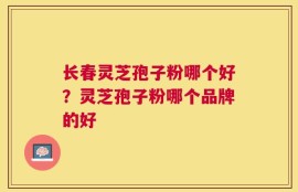 长春灵芝孢子粉哪个好？灵芝孢子粉哪个品牌的好