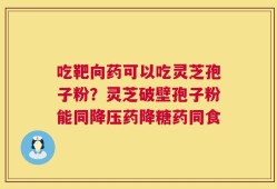 吃靶向药可以吃灵芝孢子粉？灵芝破壁孢子粉能同降压药降糖药同食