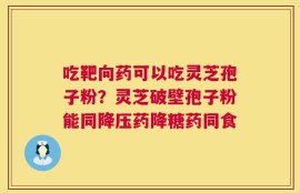 吃靶向药可以吃灵芝孢子粉？灵芝破壁孢子粉能同降压药降糖药同食